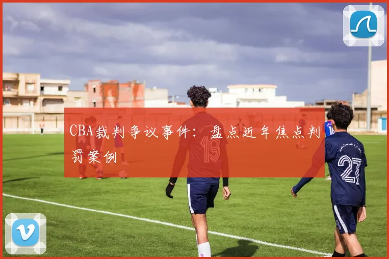 CBA裁判争议事件：盘点近年焦点判罚案例