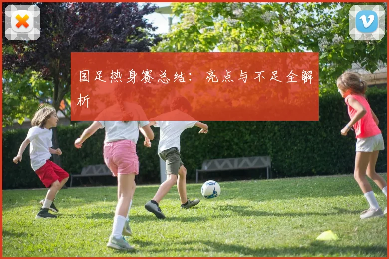 国足热身赛总结:亮点与不足全解析