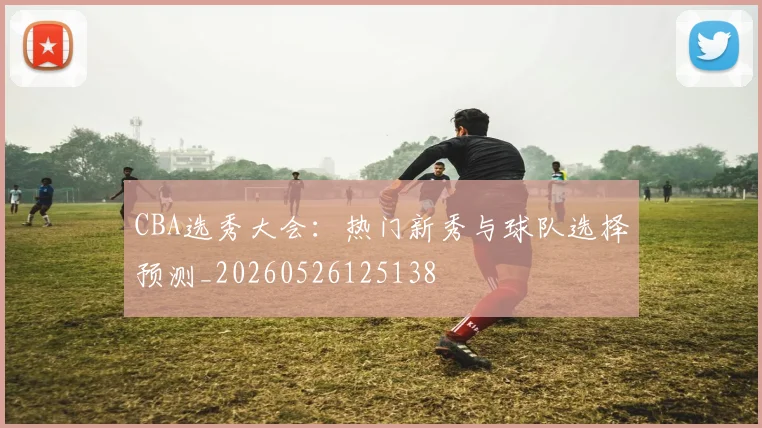 CBA选秀大会：热门新秀与球队选择预测_20260526125138