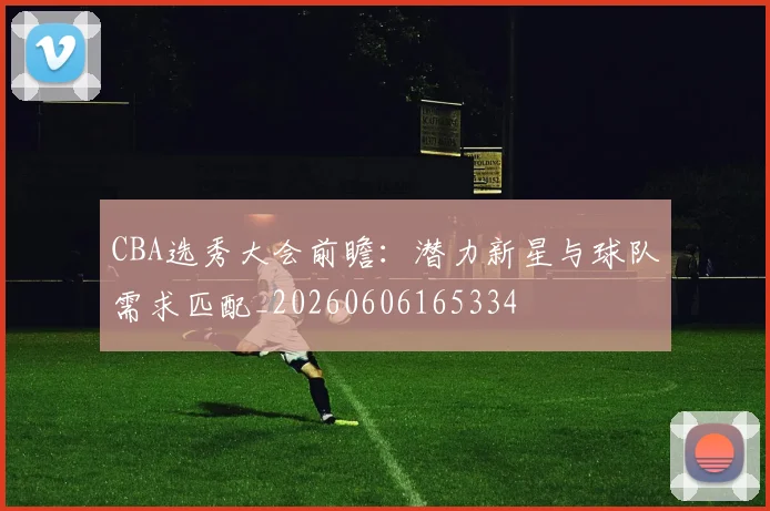 CBA选秀大会前瞻:潜力新星与球队需求匹配_20260606165334